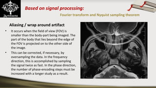 Based on signal processing:
Fourier transform and Nyquist sampling theorem
Aliasing / wrap around artifact
• It occurs when the field of view (FOV) is 
smaller than the body-part being imaged. The 
part of the body that lies beyond the edge of 
the FOV is projected on to the other side of 
the image.
• This can be corrected, if necessary, by 
oversampling the data. In the frequency 
direction, this is accomplished by sampling 
the signal twice as fast. In the phase direction, 
the number of phase-encoding steps must be 
increased with a longer study as a result.
 