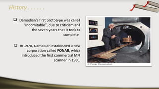 History . . . . . .
 Damadian’s first prototype was called
“Indomitable”, due to criticism and
the seven years that it took to
complete.
 In 1978, Damadian established a new
corporation called FONAR, which
introduced the first commercial MRI
scanner in 1980.
 
