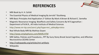 REFERENCES
• MRI Book by H. H. Schild
• The Essential Physics of Medical Imaging By Jerrold T Bushberg 
• MRI Basic Principles And Application 2nd
 Edition By Mark A Brown & Richard C. Semelka
• Magnetic Resonance Imaging: Bioeffects and Safety Concerns By N R Jaganathan - 
Department of N.M.R., All India Institute of Medical Sciences  
• http://www.mr-tip.com/serv1.php?type=mri_safety&p=intro
• Real Whole Body MRI By Mathias Goyen
• http://www.simplyphysics.com/MAIN.HTM
• MRI Safety, Policies and Procedures., PPT By Suny Stony Brook Social Cognitive, and Affective 
Neuroscience (SCAN) Center
• http://radiopaedia.org/articles/mri-artifacts
• Wikipedia
 