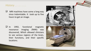History . . . . . . . .
 MRI machines have come a long way
since Indomitable. It took up to five
hours to get an image.
 In 1992, functional magnetic
resonance imaging (fMRI) was
discovered, Which allowed clinicians
to see various regions of the brain,
their functions, and their specific
locations.
 