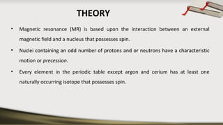 THEORY
• Magnetic resonance (MR) is based upon the interaction between an external
magnetic field and a nucleus that possesses spin.
• Nuclei containing an odd number of protons and or neutrons have a characteristic
motion or precession.
• Every element in the periodic table except argon and cerium has at least one
naturally occurring isotope that possesses spin.
 