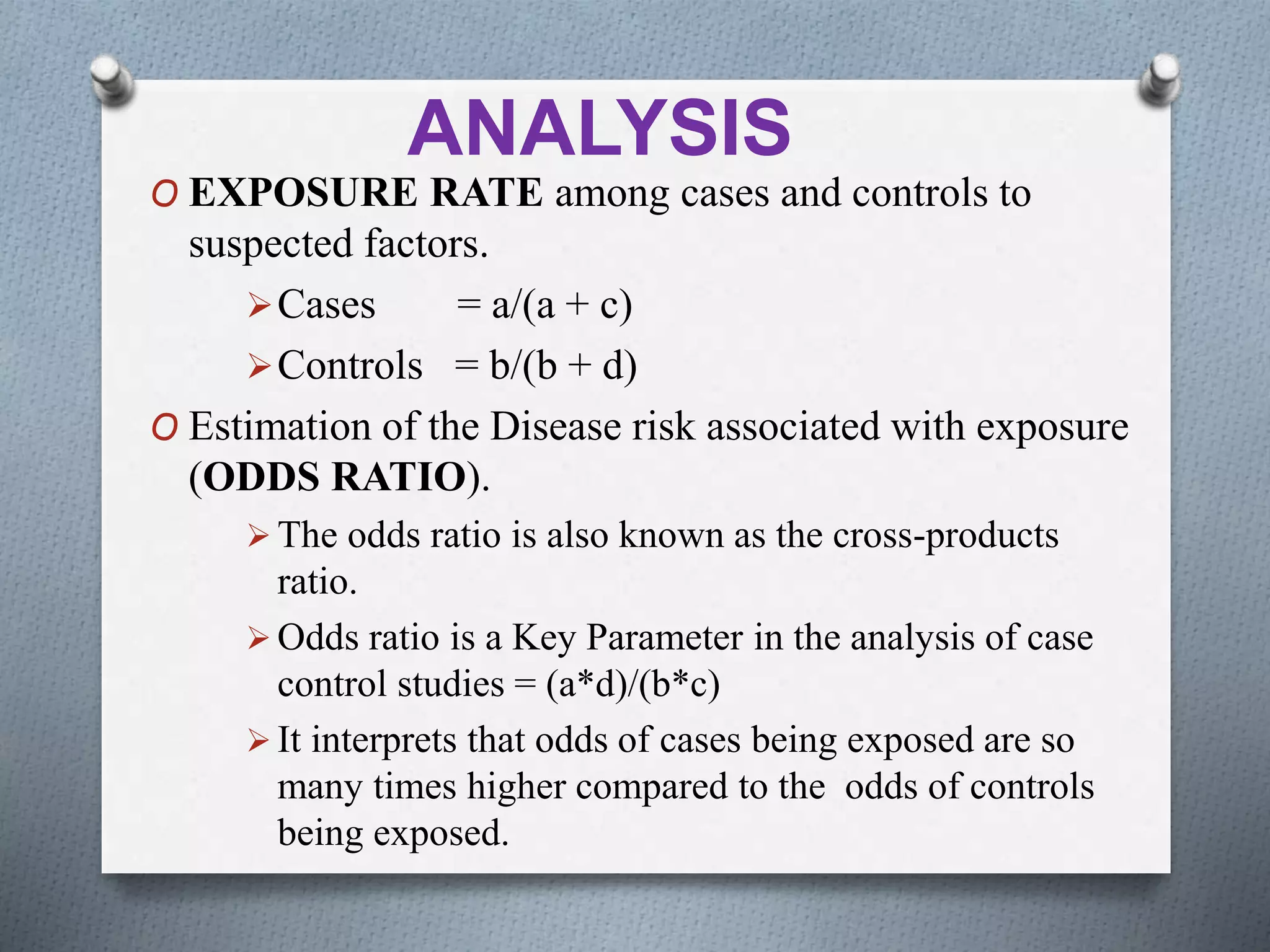 ANALYSIS
O EXPOSURE RATE among cases and controls to
suspected factors.
Cases = a/(a + c)
Controls = b/(b + d)
O Estimation of the Disease risk associated with exposure
(ODDS RATIO).
 The odds ratio is also known as the cross-products
ratio.
 Odds ratio is a Key Parameter in the analysis of case
control studies = (a*d)/(b*c)
 It interprets that odds of cases being exposed are so
many times higher compared to the odds of controls
being exposed.
 
