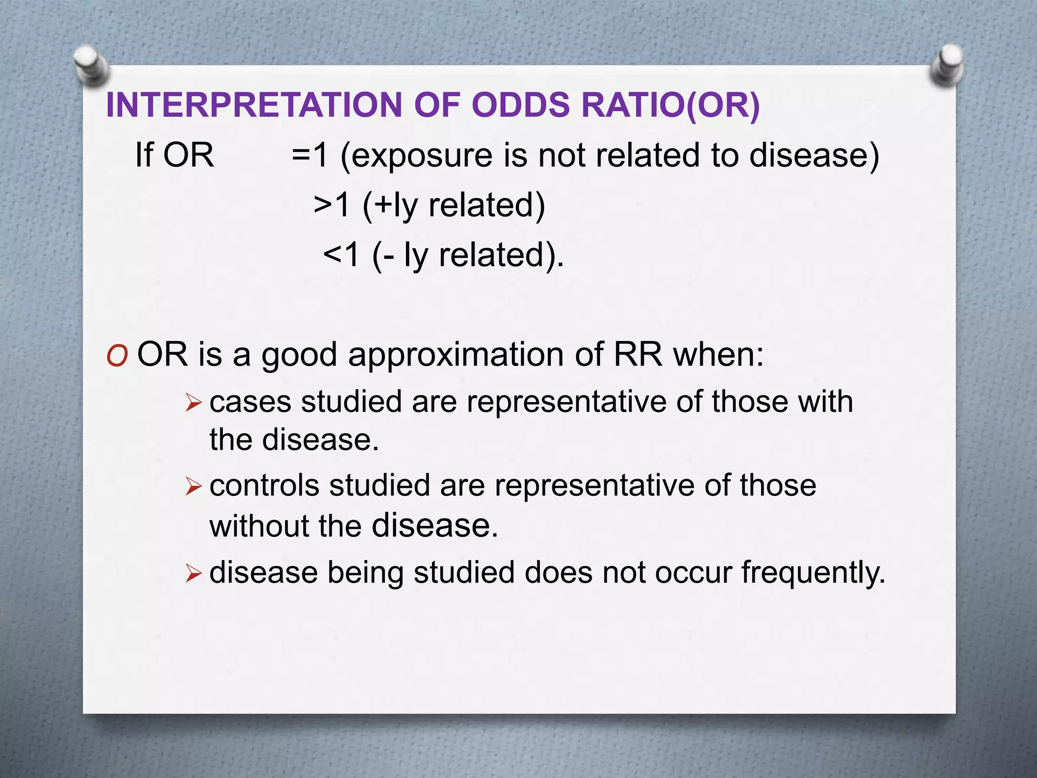 INTERPRETATION OF ODDS RATIO(OR)
If OR =1 (exposure is not related to disease)
>1 (+ly related)
<1 (- ly related).
O OR is a good approximation of RR when:
 cases studied are representative of those with
the disease.
 controls studied are representative of those
without the disease.
 disease being studied does not occur frequently.
 