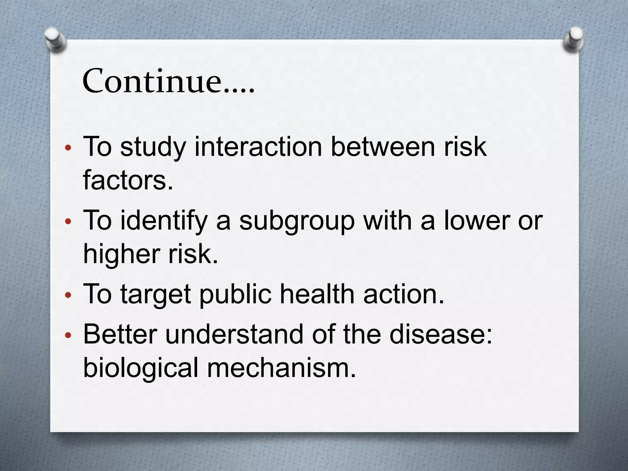 Continue….
• To study interaction between risk
factors.
• To identify a subgroup with a lower or
higher risk.
• To target public health action.
• Better understand of the disease:
biological mechanism.
 
