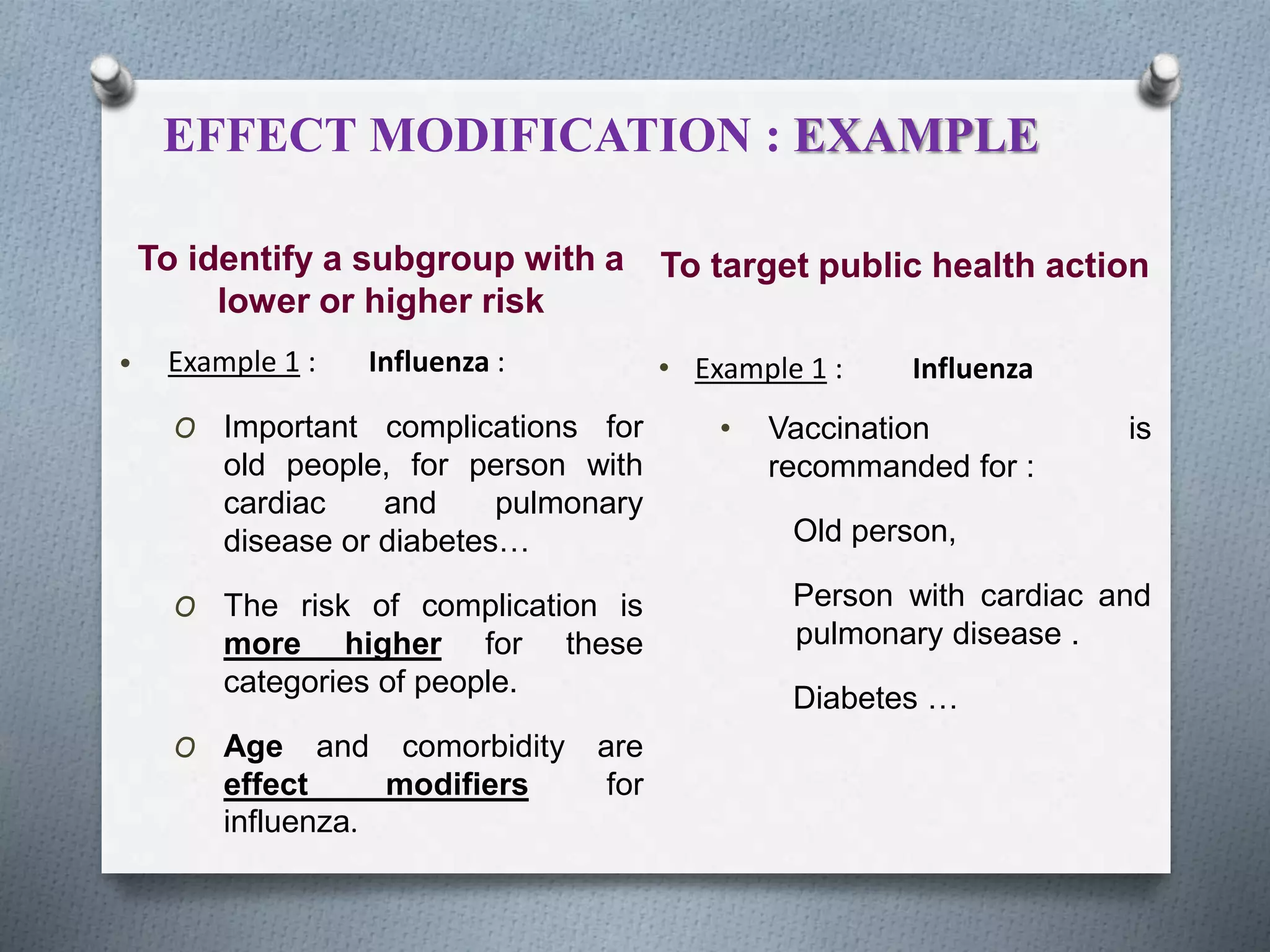 To identify a subgroup with a
lower or higher risk
• Example 1 : Influenza :
O Important complications for
old people, for person with
cardiac and pulmonary
disease or diabetes…
O The risk of complication is
more higher for these
categories of people.
O Age and comorbidity are
effect modifiers for
influenza.
To target public health action
• Example 1 : Influenza
• Vaccination is
recommanded for :
Old person,
Person with cardiac and
pulmonary disease .
Diabetes …
EFFECT MODIFICATION : EXAMPLE
 