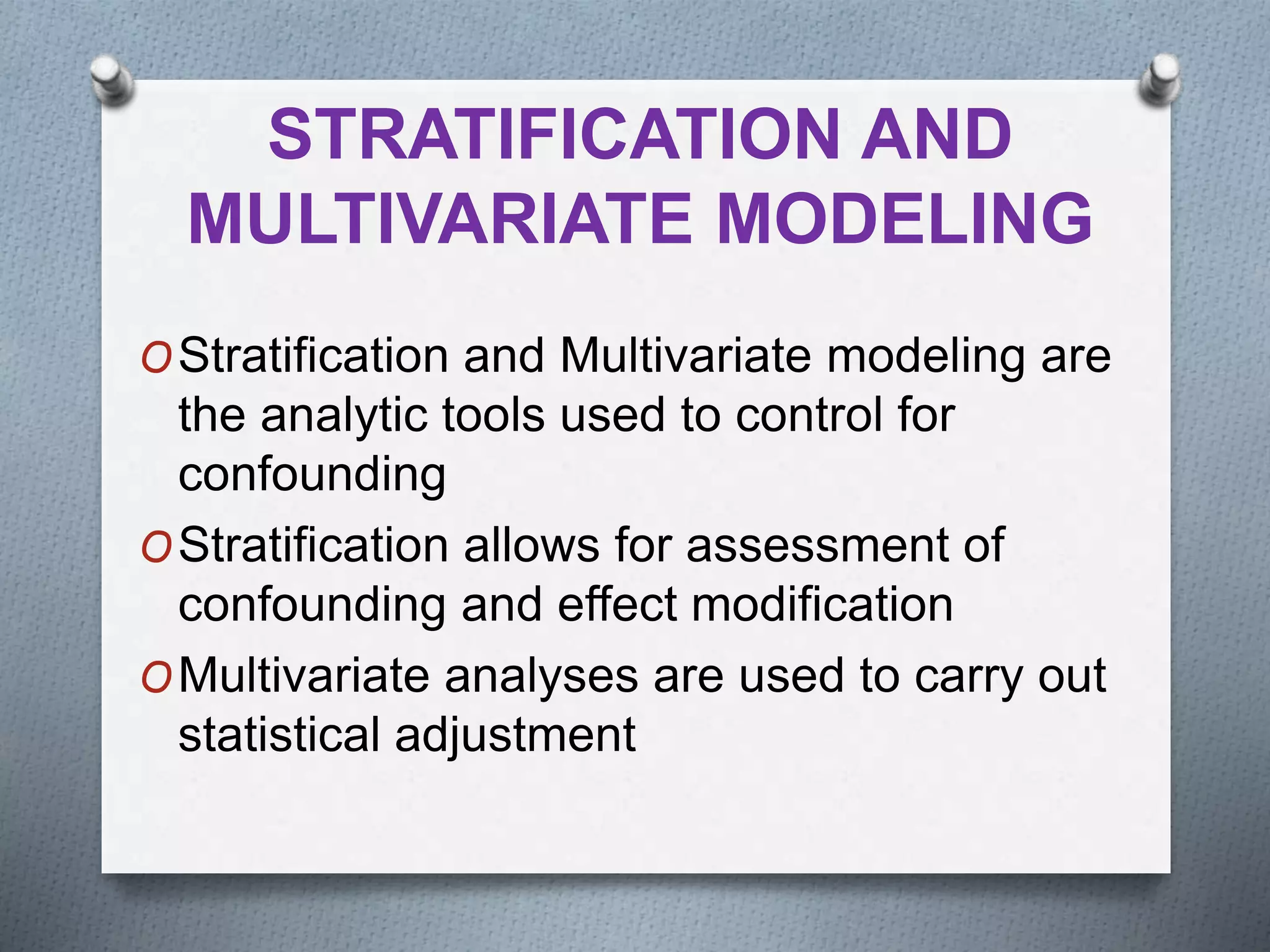 STRATIFICATION AND
MULTIVARIATE MODELING
OStratification and Multivariate modeling are
the analytic tools used to control for
confounding
OStratification allows for assessment of
confounding and effect modification
OMultivariate analyses are used to carry out
statistical adjustment
 