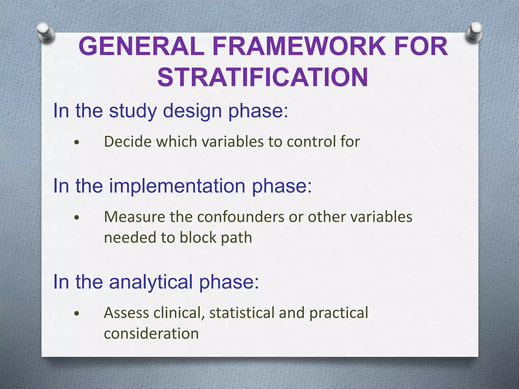 GENERAL FRAMEWORK FOR
STRATIFICATION
In the study design phase:
• Decide which variables to control for
In the implementation phase:
• Measure the confounders or other variables
needed to block path
In the analytical phase:
• Assess clinical, statistical and practical
consideration
 