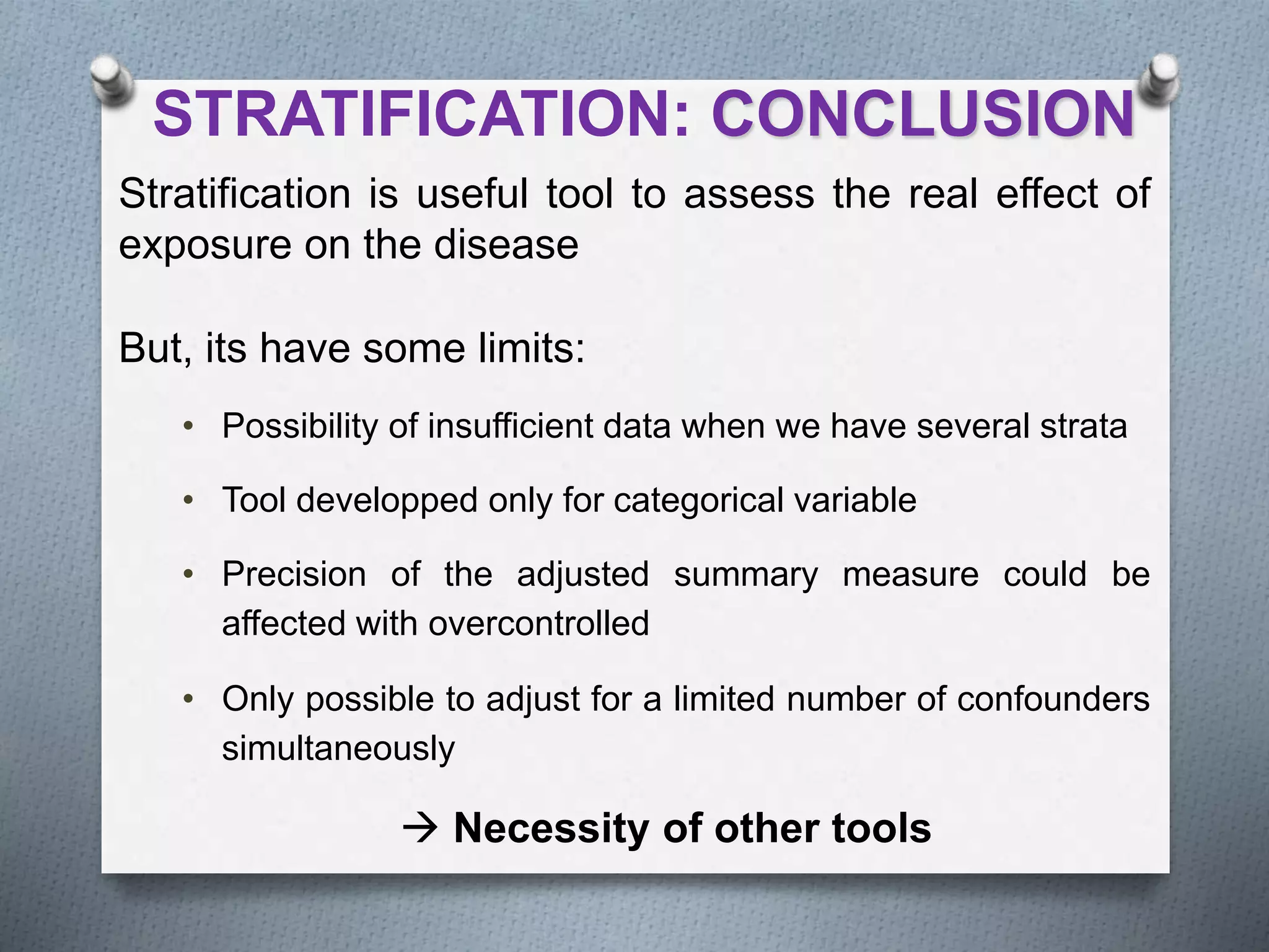STRATIFICATION: CONCLUSION
Stratification is useful tool to assess the real effect of
exposure on the disease
But, its have some limits:
• Possibility of insufficient data when we have several strata
• Tool developped only for categorical variable
• Precision of the adjusted summary measure could be
affected with overcontrolled
• Only possible to adjust for a limited number of confounders
simultaneously
 Necessity of other tools
 