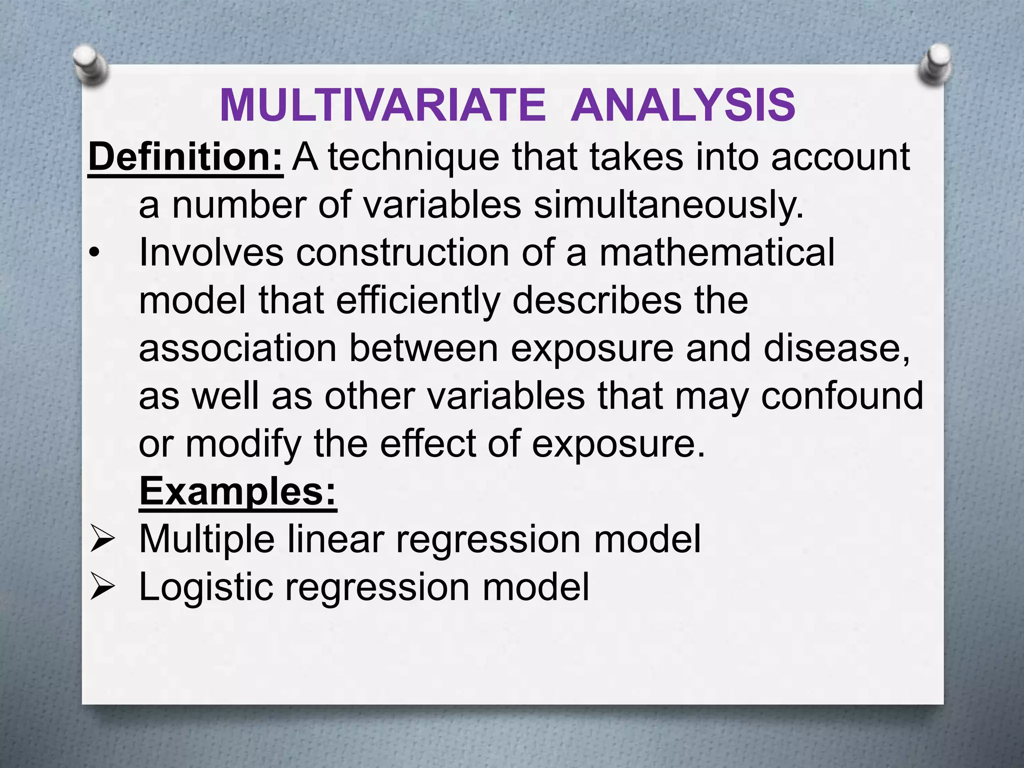MULTIVARIATE ANALYSIS
Definition: A technique that takes into account
a number of variables simultaneously.
• Involves construction of a mathematical
model that efficiently describes the
association between exposure and disease,
as well as other variables that may confound
or modify the effect of exposure.
Examples:
 Multiple linear regression model
 Logistic regression model
 