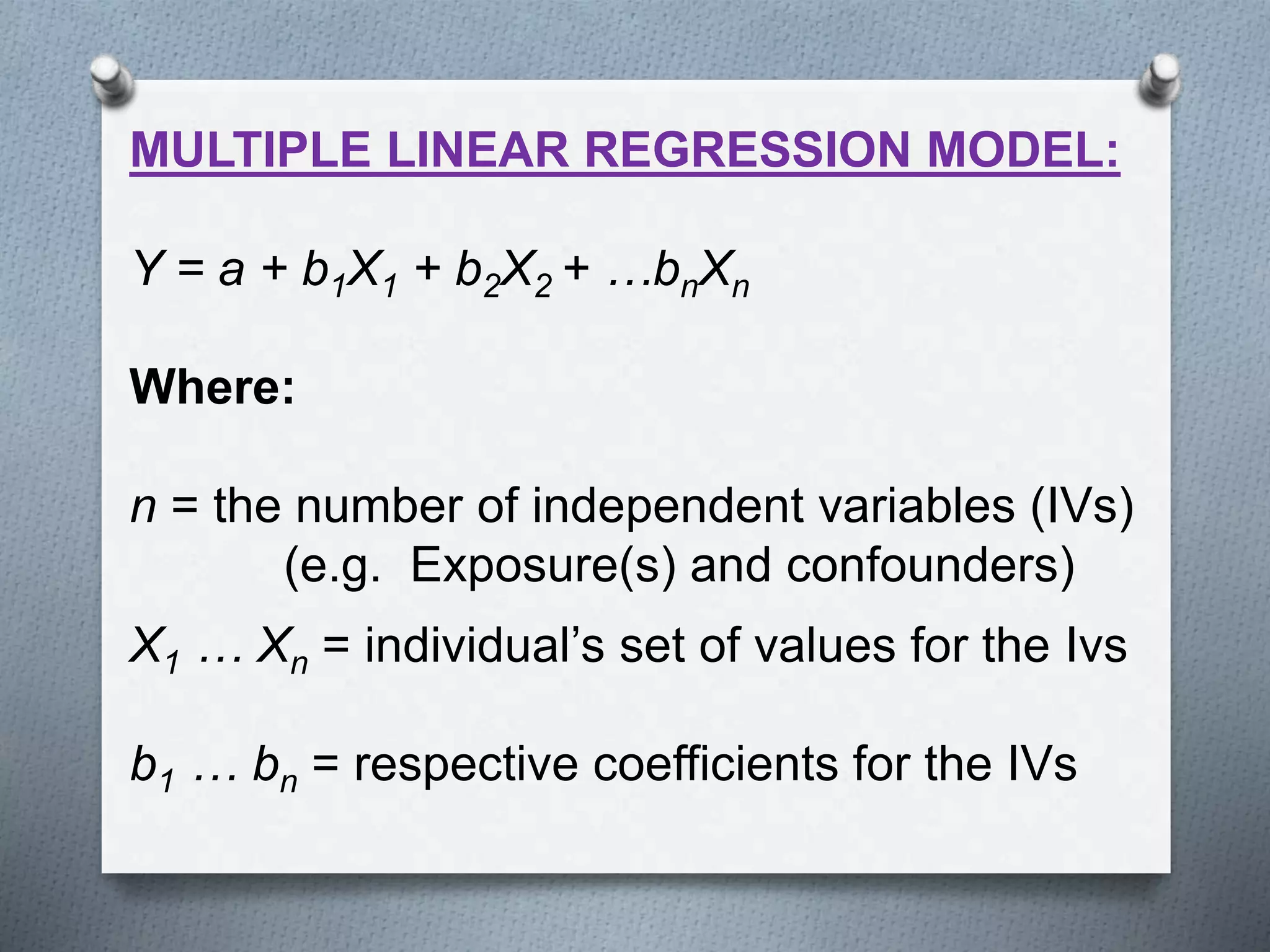 MULTIPLE LINEAR REGRESSION MODEL:
Y = a + b1X1 + b2X2 + …bnXn
Where:
n = the number of independent variables (IVs)
(e.g. Exposure(s) and confounders)
X1 … Xn = individual’s set of values for the Ivs
b1 … bn = respective coefficients for the IVs
 