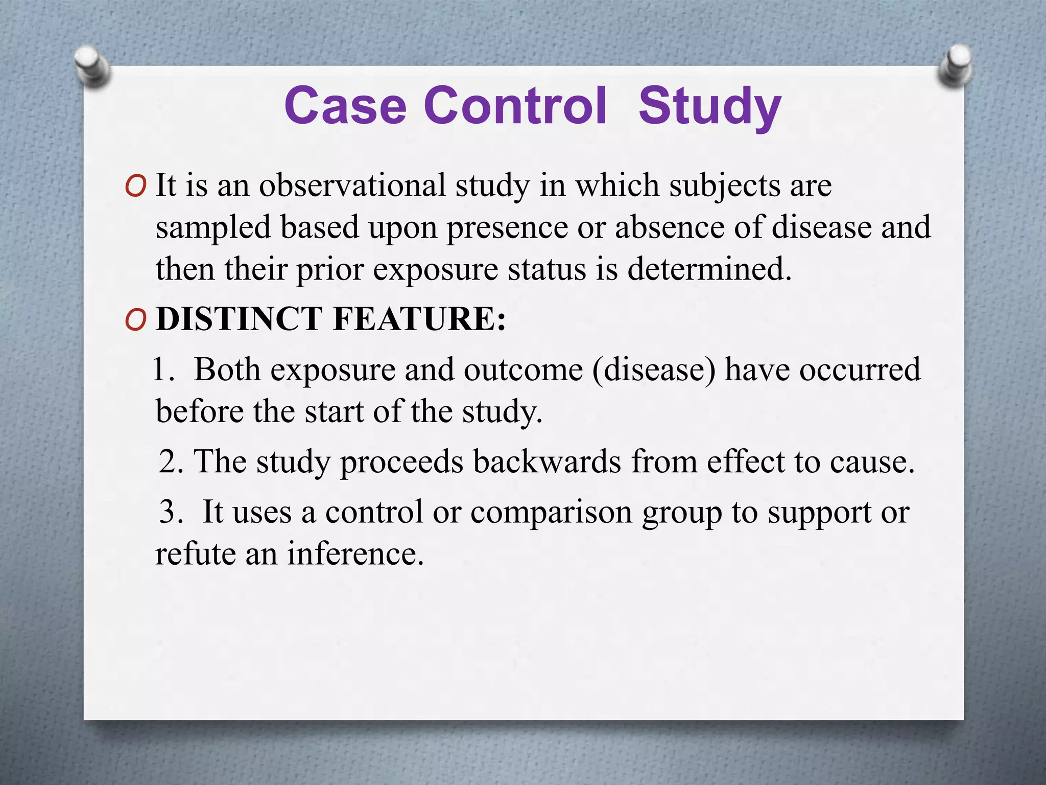 Case Control Study
O It is an observational study in which subjects are
sampled based upon presence or absence of disease and
then their prior exposure status is determined.
O DISTINCT FEATURE:
1. Both exposure and outcome (disease) have occurred
before the start of the study.
2. The study proceeds backwards from effect to cause.
3. It uses a control or comparison group to support or
refute an inference.
 