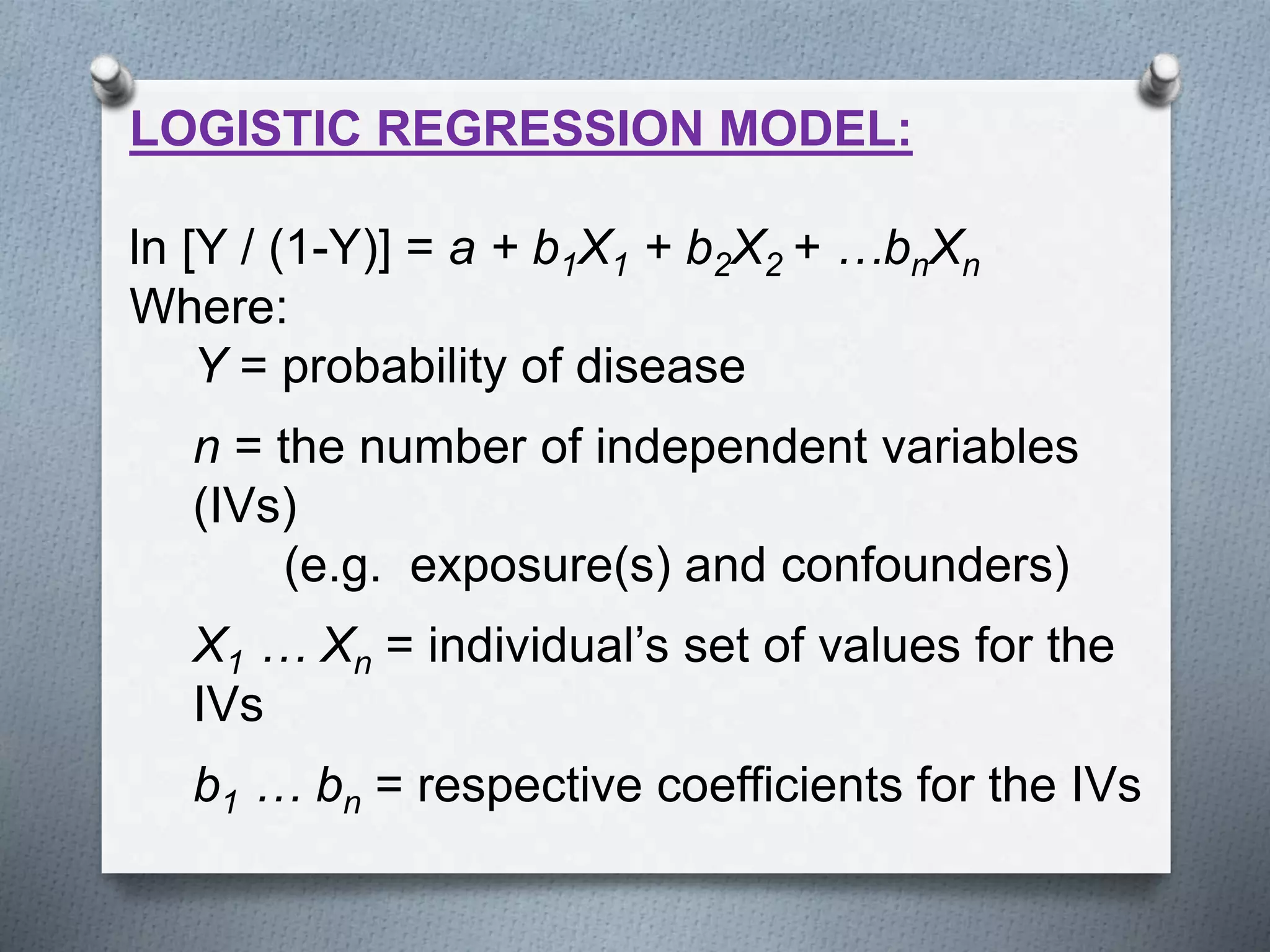 LOGISTIC REGRESSION MODEL:
ln [Y / (1-Y)] = a + b1X1 + b2X2 + …bnXn
Where:
Y = probability of disease
n = the number of independent variables
(IVs)
(e.g. exposure(s) and confounders)
X1 … Xn = individual’s set of values for the
IVs
b1 … bn = respective coefficients for the IVs
 