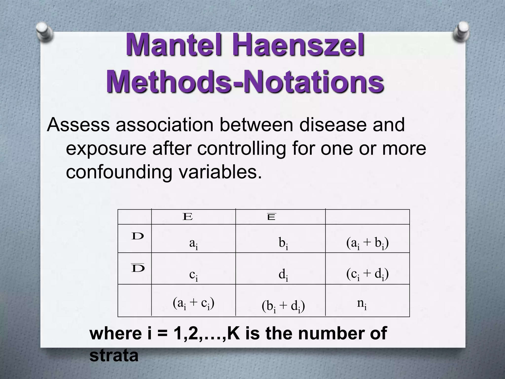 Assess association between disease and
exposure after controlling for one or more
confounding variables.
ai
ci
bi
di
(ai + ci) (bi + di)
(ai + bi)
(ci + di)
ni
D
D
E E
where i = 1,2,…,K is the number of
strata
Mantel Haenszel
Methods-Notations
 