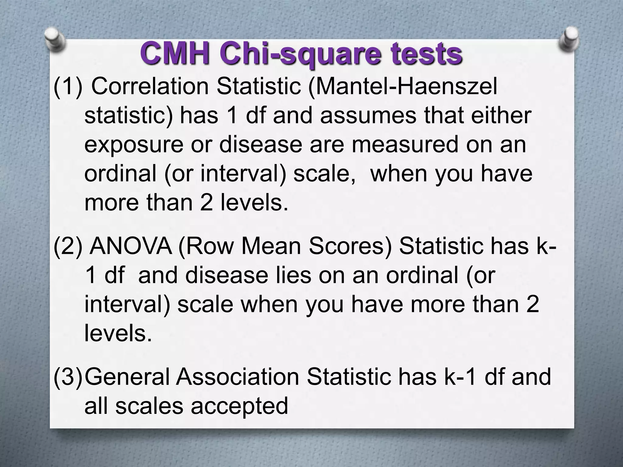 (1) Correlation Statistic (Mantel-Haenszel
statistic) has 1 df and assumes that either
exposure or disease are measured on an
ordinal (or interval) scale, when you have
more than 2 levels.
(2) ANOVA (Row Mean Scores) Statistic has k-
1 df and disease lies on an ordinal (or
interval) scale when you have more than 2
levels.
(3)General Association Statistic has k-1 df and
all scales accepted
CMH Chi-square tests
 