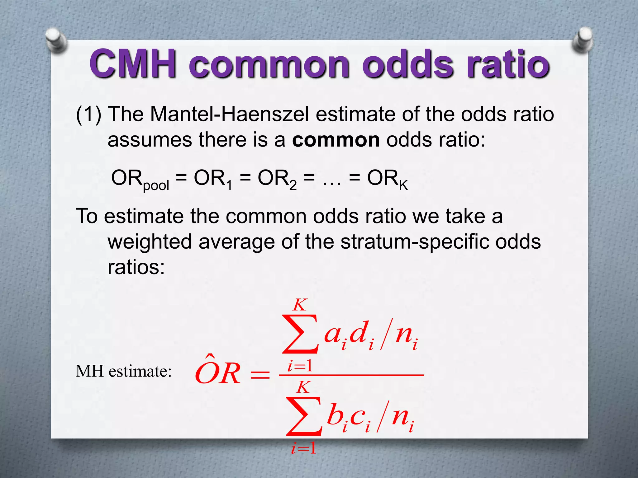 (1) The Mantel-Haenszel estimate of the odds ratio
assumes there is a common odds ratio:
ORpool = OR1 = OR2 = … = ORK
To estimate the common odds ratio we take a
weighted average of the stratum-specific odds
ratios:
MH estimate: 1
1
ˆ
K
i i i
i
K
i i i
i
a d n
OR
b c n





CMH common odds ratio
 
