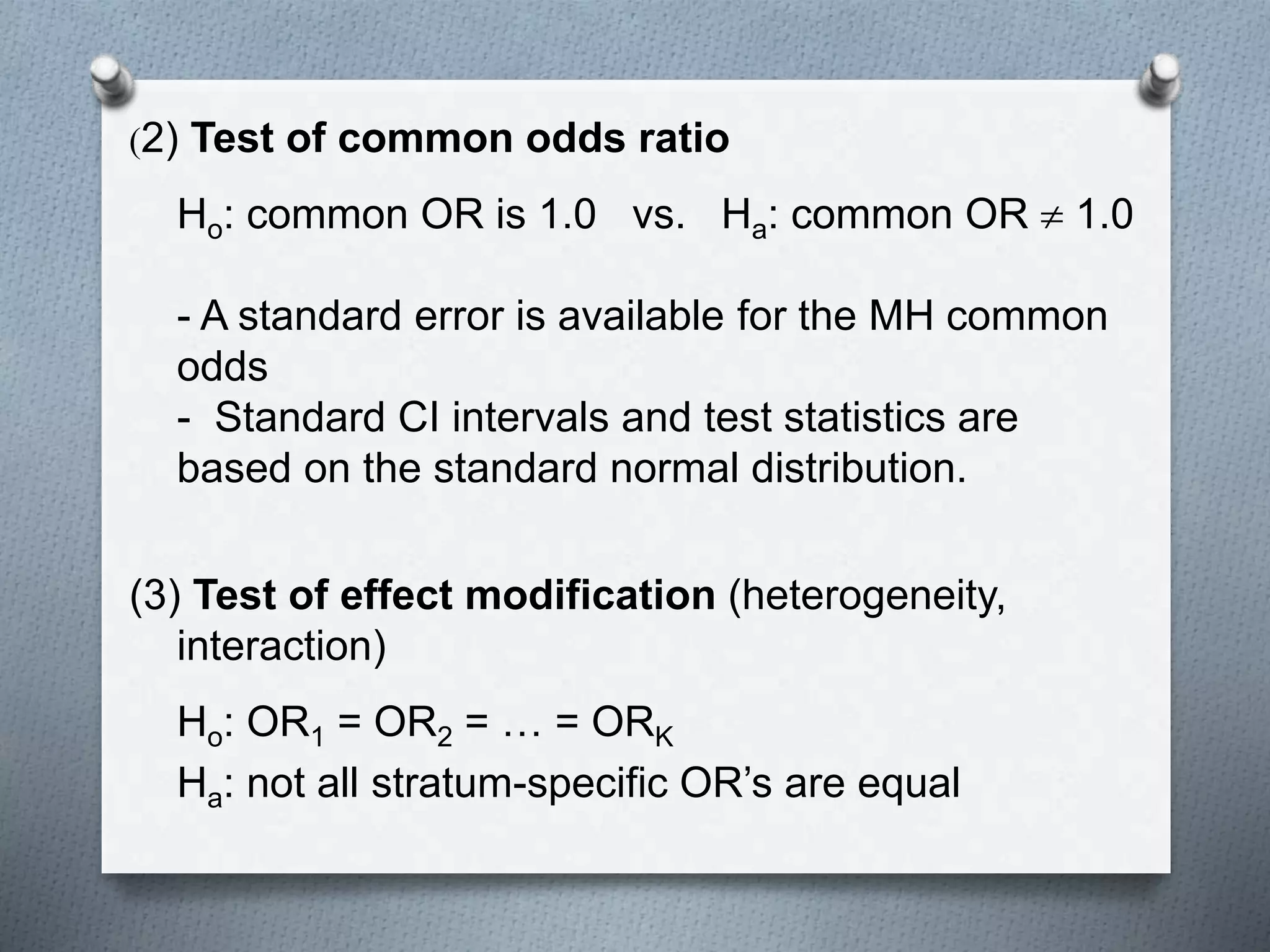 (2) Test of common odds ratio
Ho: common OR is 1.0 vs. Ha: common OR  1.0
- A standard error is available for the MH common
odds
- Standard CI intervals and test statistics are
based on the standard normal distribution.
(3) Test of effect modification (heterogeneity,
interaction)
Ho: OR1 = OR2 = … = ORK
Ha: not all stratum-specific OR’s are equal
 