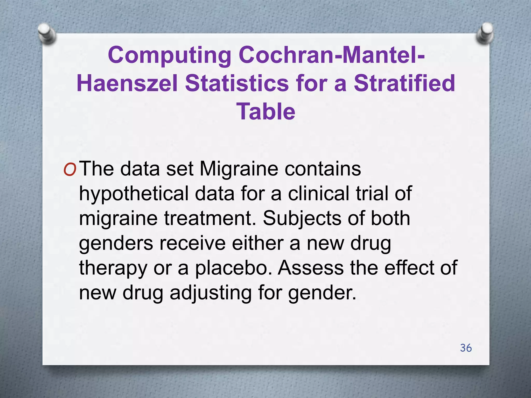 36
Computing Cochran-Mantel-
Haenszel Statistics for a Stratified
Table
OThe data set Migraine contains
hypothetical data for a clinical trial of
migraine treatment. Subjects of both
genders receive either a new drug
therapy or a placebo. Assess the effect of
new drug adjusting for gender.
 