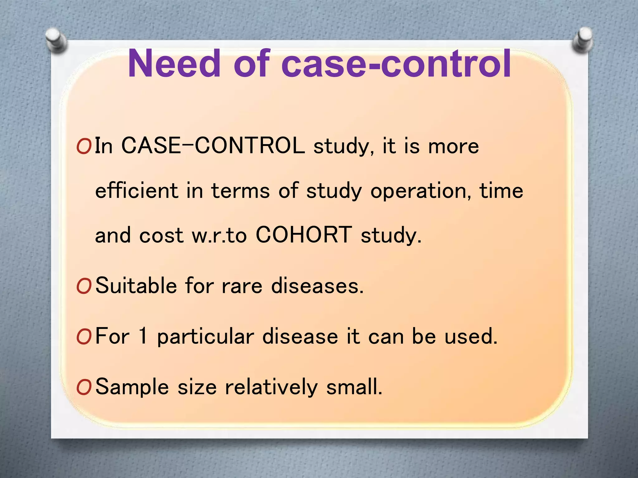 Need of case-control
OIn CASE-CONTROL study, it is more
efficient in terms of study operation, time
and cost w.r.to COHORT study.
OSuitable for rare diseases.
OFor 1 particular disease it can be used.
OSample size relatively small.
 