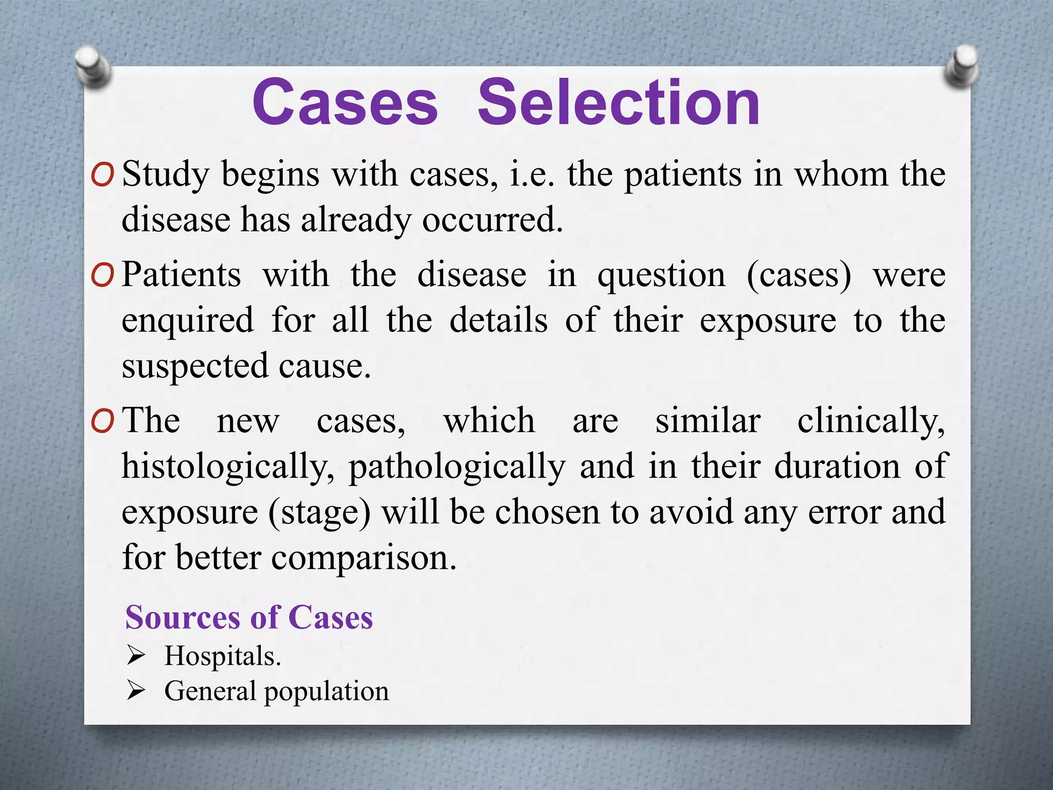 Cases Selection
O Study begins with cases, i.e. the patients in whom the
disease has already occurred.
O Patients with the disease in question (cases) were
enquired for all the details of their exposure to the
suspected cause.
O The new cases, which are similar clinically,
histologically, pathologically and in their duration of
exposure (stage) will be chosen to avoid any error and
for better comparison.
Sources of Cases
 Hospitals.
 General population
 