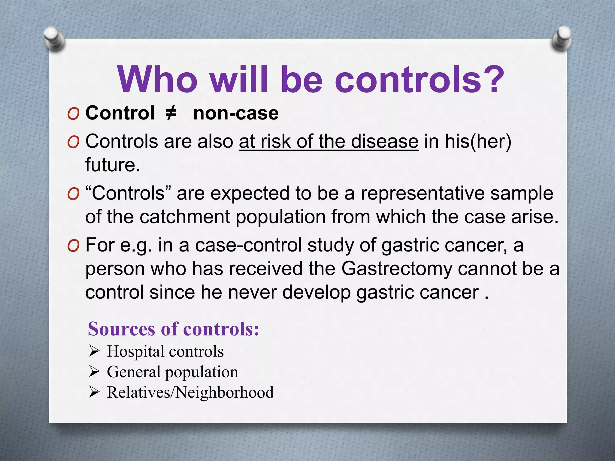 Who will be controls?
O Control ≠ non-case
O Controls are also at risk of the disease in his(her)
future.
O “Controls” are expected to be a representative sample
of the catchment population from which the case arise.
O For e.g. in a case-control study of gastric cancer, a
person who has received the Gastrectomy cannot be a
control since he never develop gastric cancer .
Sources of controls:
 Hospital controls
 General population
 Relatives/Neighborhood
 