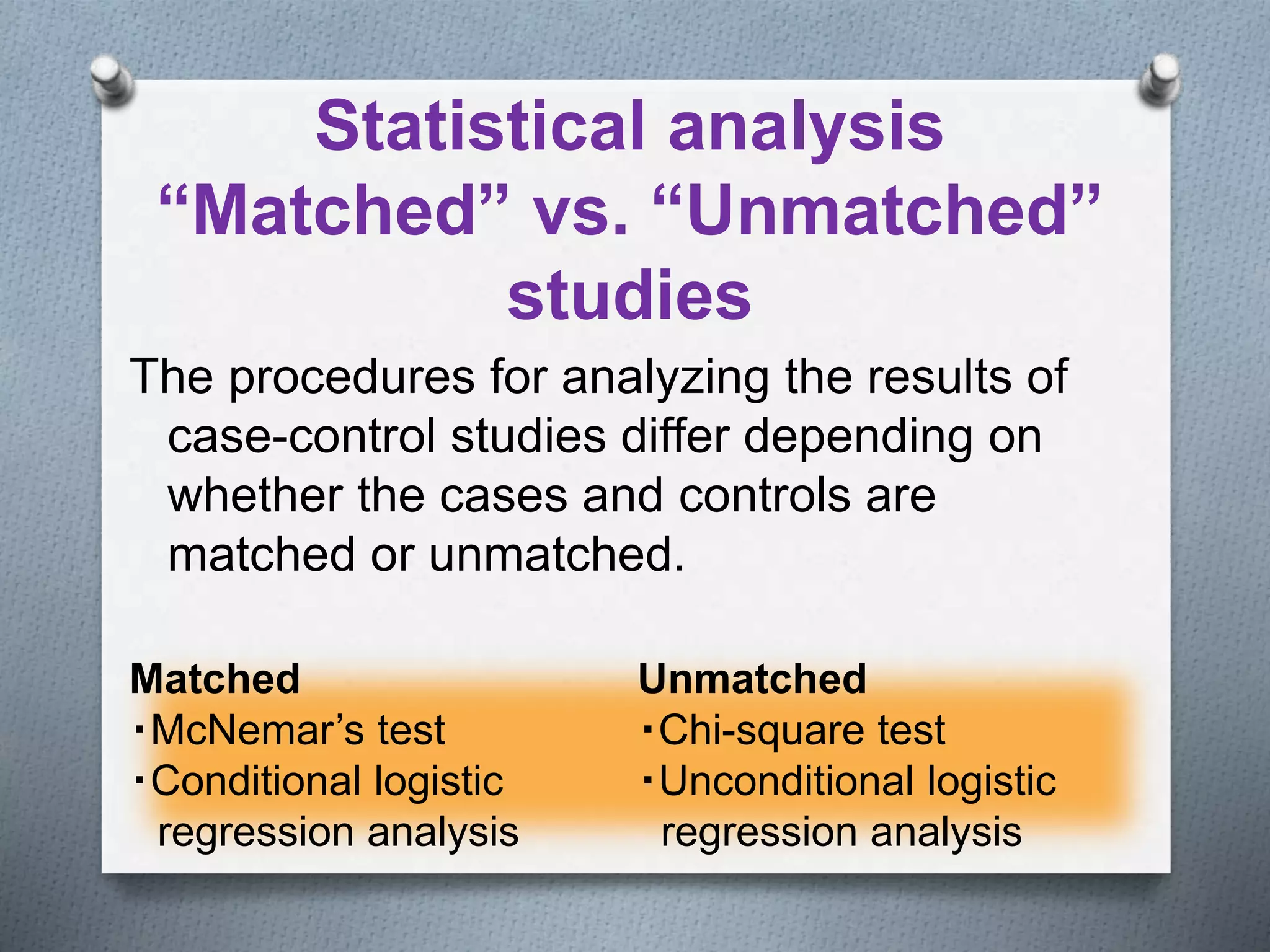 Statistical analysis
“Matched” vs. “Unmatched”
studies
The procedures for analyzing the results of
case-control studies differ depending on
whether the cases and controls are
matched or unmatched.
Matched Unmatched
・McNemar’s test ・Chi-square test
・Conditional logistic ・Unconditional logistic
regression analysis regression analysis
 