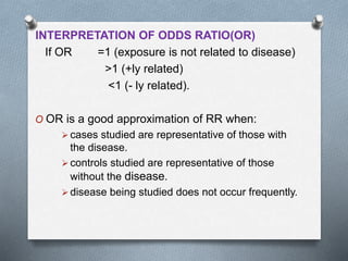 INTERPRETATION OF ODDS RATIO(OR)
If OR =1 (exposure is not related to disease)
>1 (+ly related)
<1 (- ly related).
O OR is a good approximation of RR when:
 cases studied are representative of those with
the disease.
 controls studied are representative of those
without the disease.
 disease being studied does not occur frequently.
 