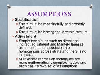 ASSUMPTIONS
Stratification
O Strata must be meaningfully and properly
defined.
O Strata must be homogenous within stratum.
Adjustment
O Simple techniques such as direct and
indirect adjustment and Mantel-Haenszel
assume that the association are
homogenous across strata and there is not
interaction
O Multivariate regression techniques are
more mathematically complex models and
each has it’s own set of assumptions
 