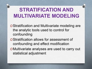 STRATIFICATION AND
MULTIVARIATE MODELING
OStratification and Multivariate modeling are
the analytic tools used to control for
confounding
OStratification allows for assessment of
confounding and effect modification
OMultivariate analyses are used to carry out
statistical adjustment
 