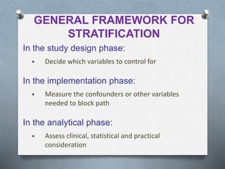 GENERAL FRAMEWORK FOR
STRATIFICATION
In the study design phase:
• Decide which variables to control for
In the implementation phase:
• Measure the confounders or other variables
needed to block path
In the analytical phase:
• Assess clinical, statistical and practical
consideration
 