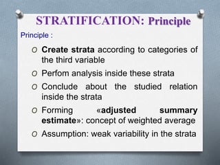 STRATIFICATION: Principle
Principle :
O Create strata according to categories of
the third variable
O Perfom analysis inside these strata
O Conclude about the studied relation
inside the strata
O Forming «adjusted summary
estimate»: concept of weighted average
O Assumption: weak variability in the strata
 
