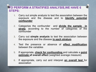 TO PERFORM A STRATIFIED ANALYSIS,WE HAVE 6
STEPS:
1. Carry out simple analysis to test the association between the
exposure and the disease and to Identify potential
confounder
2. Categorize the confounder and divide the sample in
strata, according to the number of categories of the
confounder
3. Carry out simple analysis to test the association between
the exposure and the disease in each stratum
4. Test the presence or absence of effect modification
between the variables
5. If appropriate, check for confounding and calculate a point
estimate of overall effect (weighted average measure)
6. If appropriate, carry out and interpret an overall test for
association
 