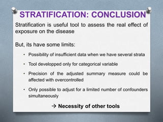 STRATIFICATION: CONCLUSION
Stratification is useful tool to assess the real effect of
exposure on the disease
But, its have some limits:
• Possibility of insufficient data when we have several strata
• Tool developped only for categorical variable
• Precision of the adjusted summary measure could be
affected with overcontrolled
• Only possible to adjust for a limited number of confounders
simultaneously
 Necessity of other tools
 