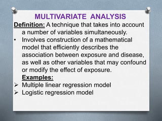 MULTIVARIATE ANALYSIS
Definition: A technique that takes into account
a number of variables simultaneously.
• Involves construction of a mathematical
model that efficiently describes the
association between exposure and disease,
as well as other variables that may confound
or modify the effect of exposure.
Examples:
 Multiple linear regression model
 Logistic regression model
 