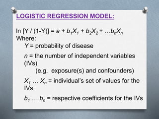 LOGISTIC REGRESSION MODEL:
ln [Y / (1-Y)] = a + b1X1 + b2X2 + …bnXn
Where:
Y = probability of disease
n = the number of independent variables
(IVs)
(e.g. exposure(s) and confounders)
X1 … Xn = individual’s set of values for the
IVs
b1 … bn = respective coefficients for the IVs
 
