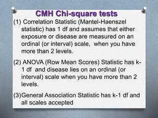 (1) Correlation Statistic (Mantel-Haenszel
statistic) has 1 df and assumes that either
exposure or disease are measured on an
ordinal (or interval) scale, when you have
more than 2 levels.
(2) ANOVA (Row Mean Scores) Statistic has k-
1 df and disease lies on an ordinal (or
interval) scale when you have more than 2
levels.
(3)General Association Statistic has k-1 df and
all scales accepted
CMH Chi-square tests
 