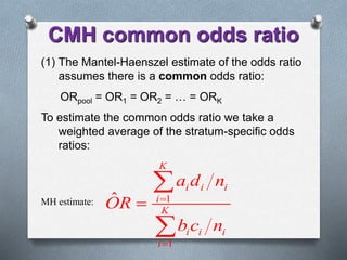(1) The Mantel-Haenszel estimate of the odds ratio
assumes there is a common odds ratio:
ORpool = OR1 = OR2 = … = ORK
To estimate the common odds ratio we take a
weighted average of the stratum-specific odds
ratios:
MH estimate: 1
1
ˆ
K
i i i
i
K
i i i
i
a d n
OR
b c n





CMH common odds ratio
 