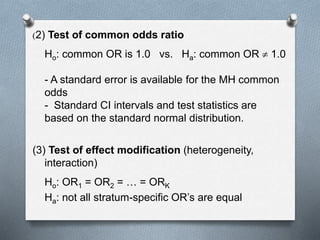 (2) Test of common odds ratio
Ho: common OR is 1.0 vs. Ha: common OR  1.0
- A standard error is available for the MH common
odds
- Standard CI intervals and test statistics are
based on the standard normal distribution.
(3) Test of effect modification (heterogeneity,
interaction)
Ho: OR1 = OR2 = … = ORK
Ha: not all stratum-specific OR’s are equal
 