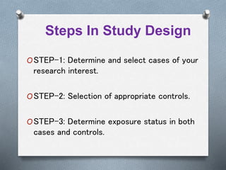 Steps In Study Design
OSTEP-1: Determine and select cases of your
research interest.
OSTEP-2: Selection of appropriate controls.
OSTEP-3: Determine exposure status in both
cases and controls.
 