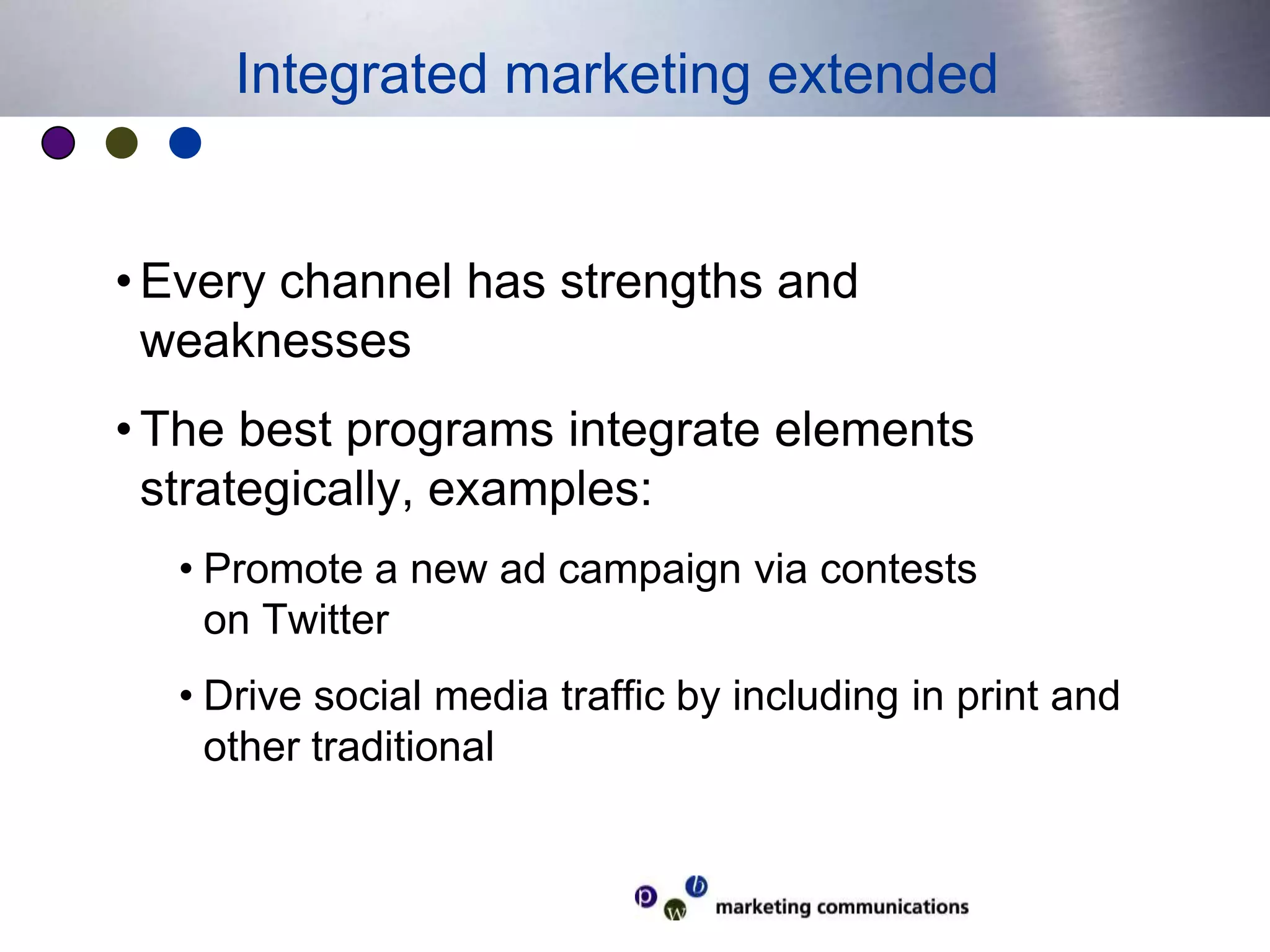 Every channel has strengths and weaknessesThe best programs integrate elements strategically, examples:Promote a new ad campaign via contests on TwitterDrive social media traffic by including in print and other traditionalIntegrated marketing extended
