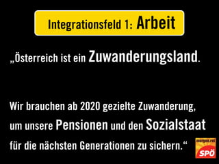 Integrationsfeld 1:   Arbeit
„Österreich ist ein Zuwanderungsland.



Wir brauchen ab 2020 gezielte Zuwanderung,
um unsere Pensionen und den Sozialstaat
für die nächsten Generationen zu sichern.“
 