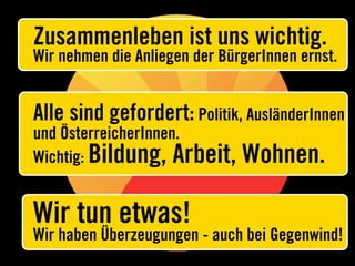 Zusammenleben ist uns wichtig.
Wir nehmen die Anliegen der BürgerInnen ernst.


Alle sind gefordert: Politik, AusländerInnen
und ÖsterreicherInnen.
Wichtig: Bildung, Arbeit,      Wohnen.

Wir tun etwas!
Wir haben Überzeugungen - auch bei Gegenwind!
 
