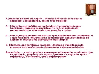 A proposta da obra de Kaplún - Discute diferentes modelos de educação, apresentando, assim, três modelos: Educação que enfatiza os conteúdos- corresponde àquela tradicional, baseada essencialmente na transmissão de conhecimentos e valores de uma geração a outra; Educação que enfatiza os efeitos- que põe ênfase nos resultados, é a que mais tem influenciado a comunicação, segundo análise de Kaplún, e  requer uma abordagem mais ampla; 3. Educação que enfatiza o processo- destaca a importância do processo de transformação das pessoas e das comunidades. Resumindo ... o autor pondera que esquematicamente, o primeiro tipo de educação, propõe que o sujeito aprenda e o segundo, que o sujeito faça, e o terceiro, que o sujeito pense. 