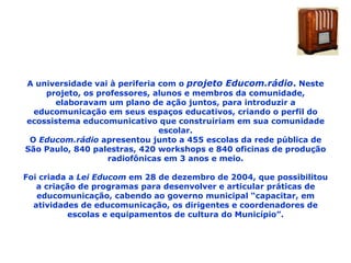A universidade vai à periferia com o  projeto Educom.rádio .  Neste projeto, os professores, alunos e membros da comunidade, elaboravam um plano de ação juntos, para introduzir a educomunicação em seus espaços educativos, criando o perfil do ecossistema educomunicativo que construiriam em sua comunidade escolar. O  Educom.rádio  apresentou junto a 455 escolas da rede pública de São Paulo, 840 palestras, 420 workshops e 840 oficinas de produção radiofônicas em 3 anos e meio. Foi criada a  Lei Educom  em 28 de dezembro de 2004, que possibilitou a criação de programas para desenvolver e articular práticas de educomunicação, cabendo ao governo municipal “capacitar, em atividades de educomunicação, os dirigentes e coordenadores de escolas e equipamentos de cultura do Município”. 