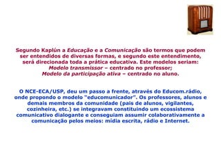 Segundo Kaplún a  Educação  e a  Comunicação  são termos que podem ser entendidos de diversas formas, e segundo este entendimento, será direcionada toda a prática educativa. Este modelos seriam: Modelo transmissor  – centrado no professor; Modelo da participação ativa  – centrado no aluno. O NCE-ECA/USP, deu um passo a frente, através do Educom.rádio, onde propondo o modelo “educomunicador”. Os professores, alunos e demais membros da comunidade (pais de alunos, vigilantes, cozinheira, etc.) se integravam constituindo um ecossistema comunicativo dialogante e conseguiam assumir colaborativamente a comunicação pelos meios: mídia escrita, rádio e Internet. 