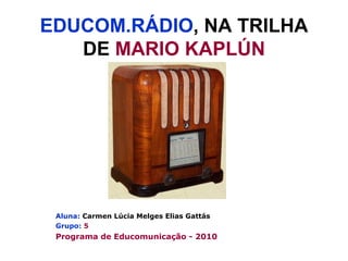 EDUCOM.RÁDIO , NA TRILHA DE  MARIO KAPLÚN Aluna:   Carmen Lúcia Melges Elias Gattás Grupo:   5 Programa de Educomunicação - 2010 