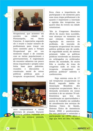 Ocupacional, que acontece em
outubro na cidade de
Florianópolis, em Santa
Catarina. A expectativa segundo
ele é reunir o maior número de
profissionais para traçar um
novo caminho para a Terapia
Ocupacional por ser um
momento impar e de conexão
com as metas populacionais e
governamentais. A organização
do encontro adiantou um pouco
dessa inquietação e propôs como
linha base para palestras,
reuniões e discussões a
construção social de novas
políticas públicas para o
terapeuta ocupacional, focando
seus compromissos e novas
diretrizes de atuação. Durante
audiência pública realizada em
Brasília na semana passada
ficou clara a importância da
participação e do momento para
essa nova etapa profissional e do
quanto é importante a inscrição
e opinião dos terapeutas nos
quatro dias do evento na cidade
catarinense.
“Ele (o Congresso Brasileiro
2013) foi muito bem sucedido,
vem alcançar no momento em
que estamos tratando da
regulação do exercício da
profissão, da inserção do
terapeuta ocupacional em novas
politica públicas seja de saúde,
de seguridade social, do sistema
prisional, todas as políticas
públicas envolvendo as minorias
ou subjugados ou sublevados
dentro da sociedade, foi muito
feliz a escolha do tema do
congresso onde se trata do
terapeuta ocupacional em
politicas publicas” salienta o
conferencista.
Hoje existem cerca de 17
mil terapeutas ocupacionais no
Brasil, segundo dados da
Associação Brasileira dos
terapeutas ocupacionais. Mas a
demanda necessária em nosso
território é de no mínimo 70 mil.
Estatística que leva em
consideração as oportunidades e
postos de trabalho em unidades
de atendimento dos serviços do
Sistema Único de Saúde,
Sistema Único de Assistência
Social, INSS e penitenciárias.
Por isso participar e estimular a
participação no CBTO 2013 é
algo que deve ser feito em todos
 