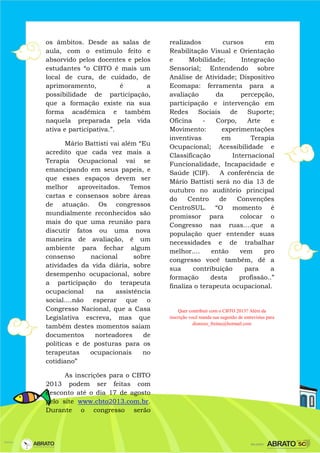 os âmbitos. Desde as salas de
aula, com o estimulo feito e
absorvido pelos docentes e pelos
estudantes “o CBTO é mais um
local de cura, de cuidado, de
aprimoramento, é a
possibilidade de participação,
que a formação existe na sua
forma acadêmica e também
naquela preparada pela vida
ativa e participativa.”.
Mário Battisti vai além “Eu
acredito que cada vez mais a
Terapia Ocupacional vai se
emancipando em seus papeis, e
que esses espaços devem ser
melhor aproveitados. Temos
cartas e consensos sobre áreas
de atuação. Os congressos
mundialmente reconhecidos são
mais do que uma reunião para
discutir fatos ou uma nova
maneira de avaliação, é um
ambiente para fechar algum
consenso nacional sobre
atividades da vida diária, sobre
desempenho ocupacional, sobre
a participação do terapeuta
ocupacional na assistência
social....não esperar que o
Congresso Nacional, que a Casa
Legislativa escreva, mas que
também destes momentos saiam
documentos norteadores de
políticas e de posturas para os
terapeutas ocupacionais no
cotidiano”
As inscrições para o CBTO
2013 podem ser feitas com
desconto até o dia 17 de agosto
pelo site www.cbto2013.com.br.
Durante o congresso serão
realizados cursos em
Reabilitação Visual e Orientação
e Mobilidade; Integração
Sensorial; Entendendo sobre
Análise de Atividade; Dispositivo
Ecomapa: ferramenta para a
avaliação da percepção,
participação e intervenção em
Redes Sociais de Suporte;
Oficina - Corpo, Arte e
Movimento: experimentações
inventivas em Terapia
Ocupacional; Acessibilidade e
Classificação Internacional
Funcionalidade, Incapacidade e
Saúde (CIF). A conferência de
Mário Battisti será no dia 13 de
outubro no auditório principal
do Centro de Convenções
CentroSUL. “O momento é
promissor para colocar o
Congresso nas ruas....que a
população quer entender suas
necessidades e de trabalhar
melhor.... então vem pro
congresso você também, dê a
sua contribuição para a
formação desta profissão..”
finaliza o terapeuta ocupacional.
Quer contribuir com o CBTO 2013? Além da
inscrição você manda sua sugestão de entrevistas para
dionisio_freitas@hotmail.com
 