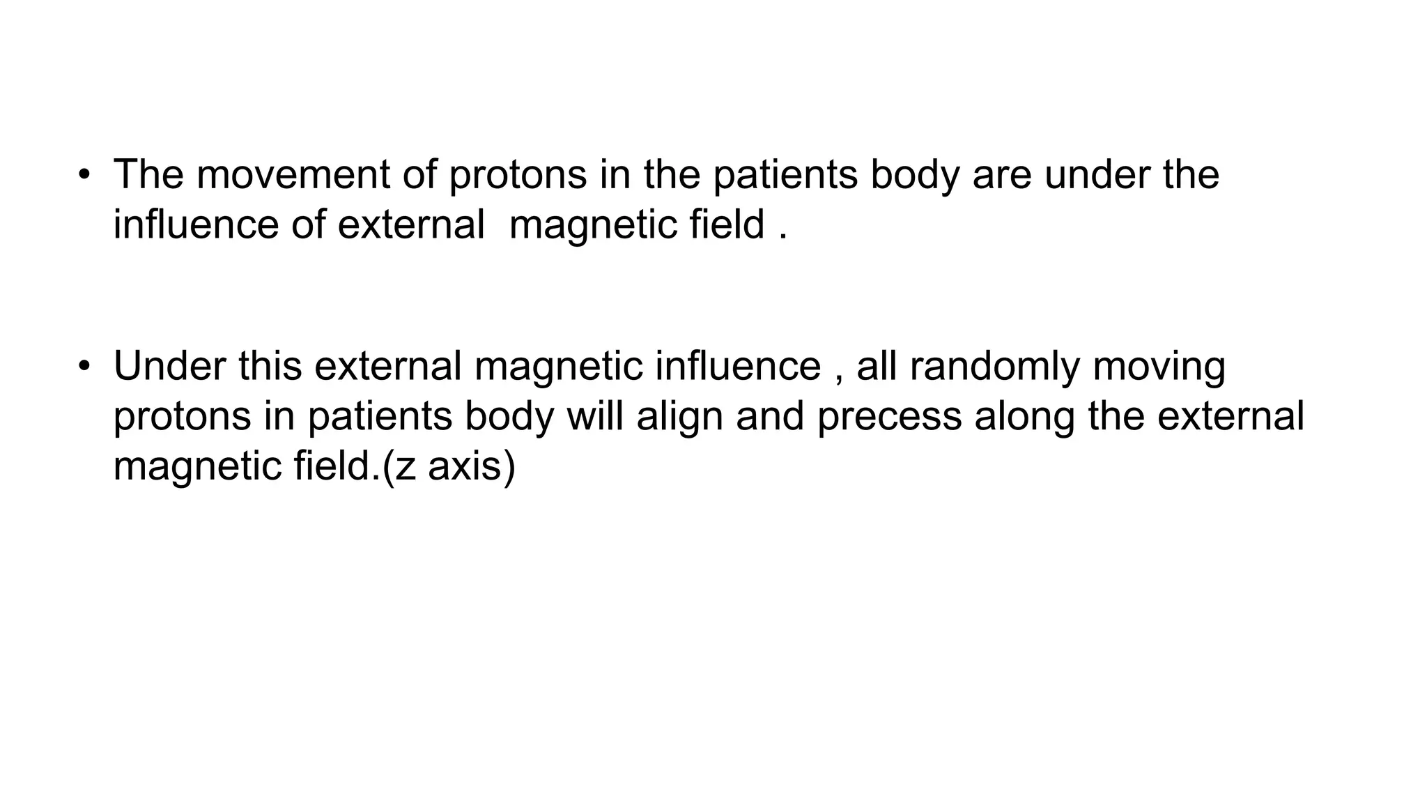 • The movement of protons in the patients body are under the
influence of external magnetic field .
• Under this external magnetic influence , all randomly moving
protons in patients body will align and precess along the external
magnetic field.(z axis)
 