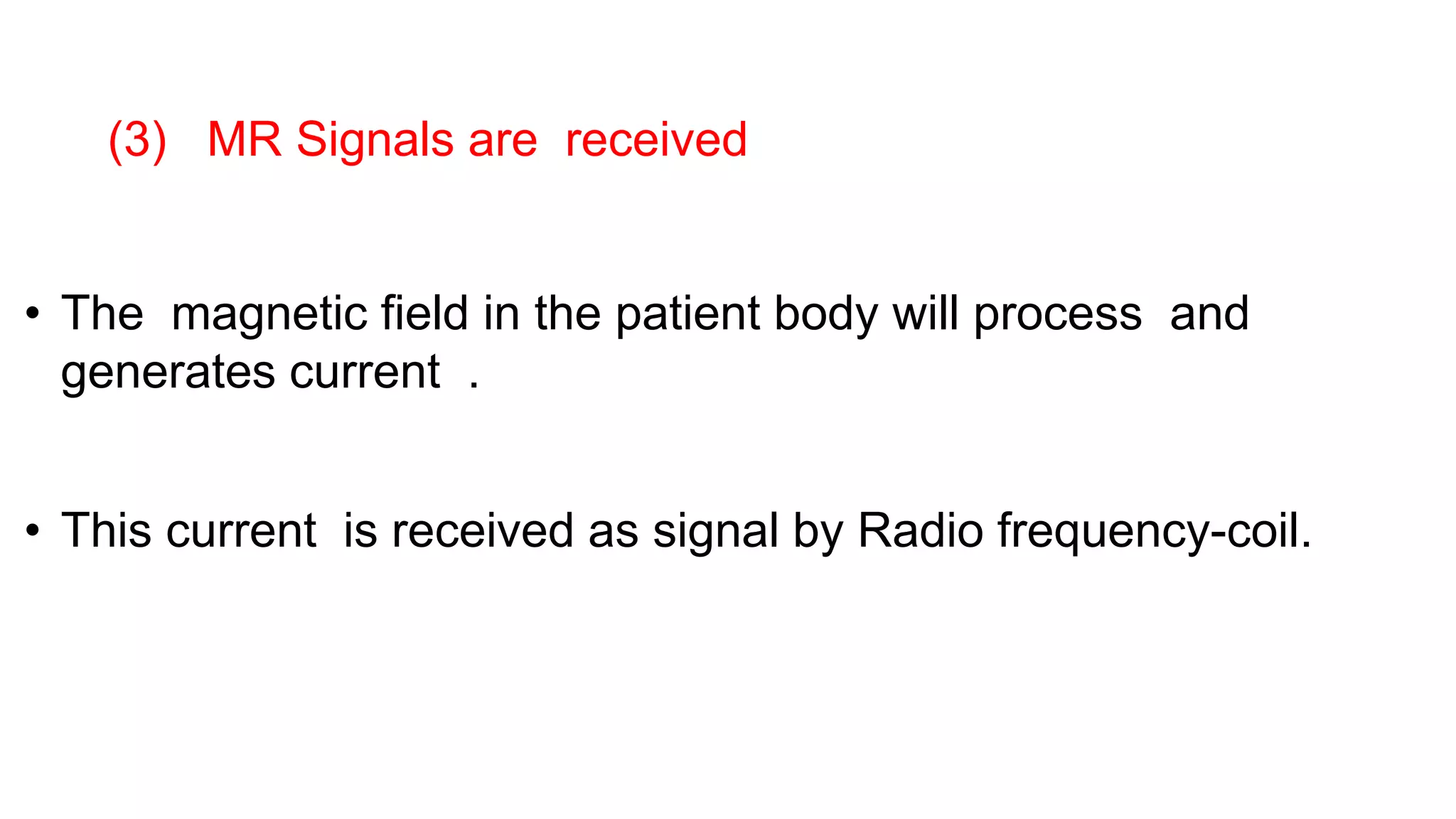 • The magnetic field in the patient body will process and
generates current .
• This current is received as signal by Radio frequency-coil.
(3) MR Signals are received
 