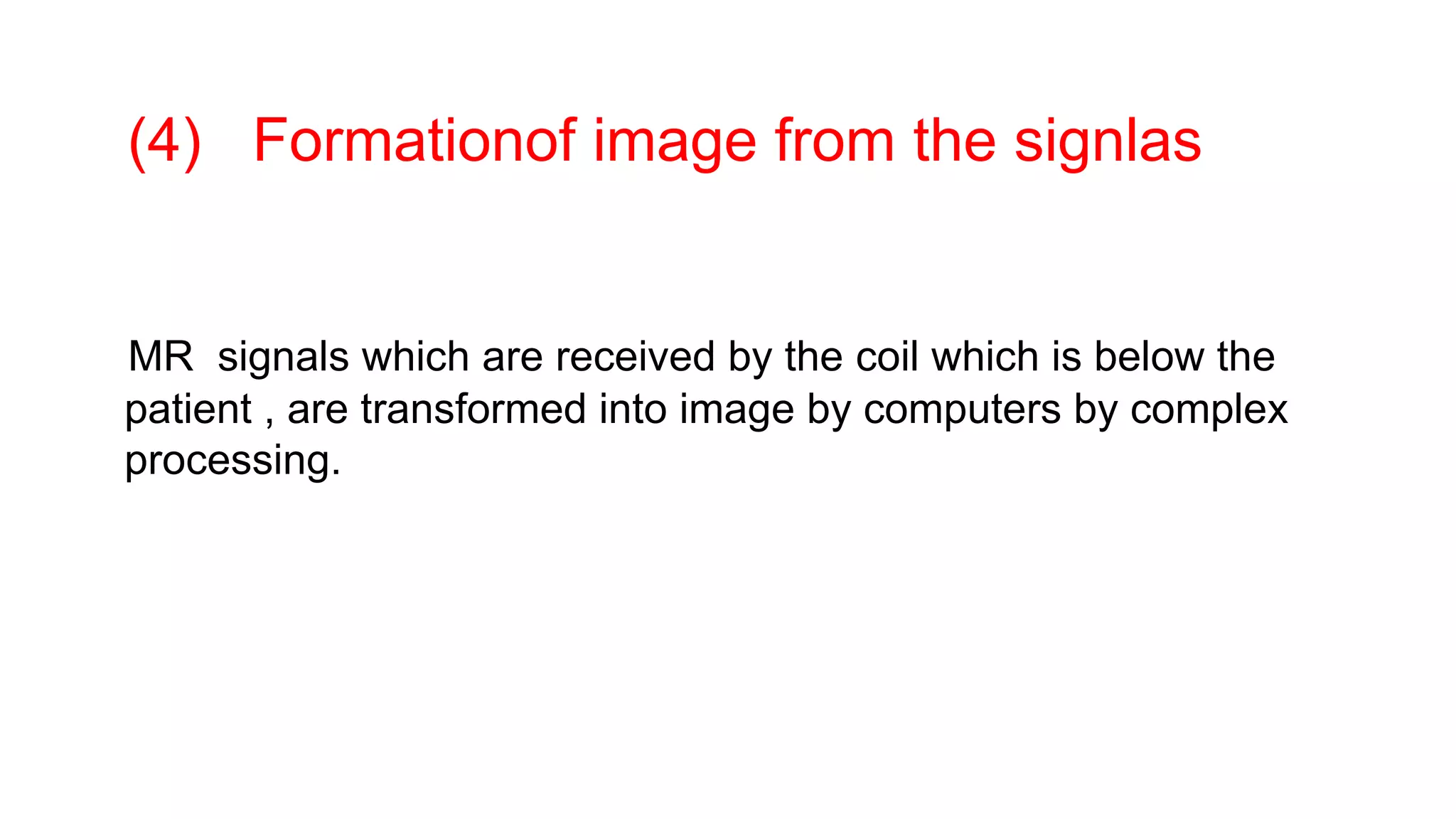 (4) Formationof image from the signlas
MR signals which are received by the coil which is below the
patient , are transformed into image by computers by complex
processing.
 